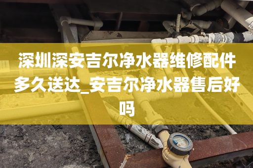 深圳深安吉爾凈水器維修配件多久送達_安吉爾凈水器售后好嗎