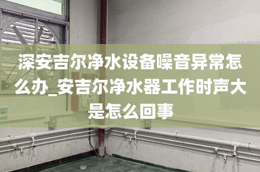 深安吉爾凈水設備噪音異常怎么辦_安吉爾凈水器工作時聲大是怎么回事
