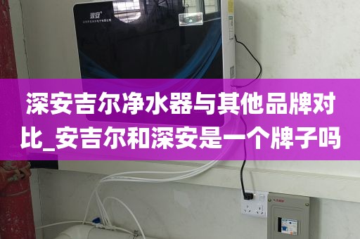 深安吉爾凈水器與其他品牌對比_安吉爾和深安是一個牌子嗎