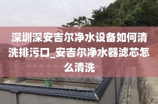 深圳深安吉爾凈水設(shè)備如何清洗排污口_安吉爾凈水器濾芯怎么清洗
