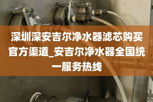 深圳深安吉爾凈水器濾芯購買官方渠道_安吉爾凈水器全國統(tǒng)一服務熱線