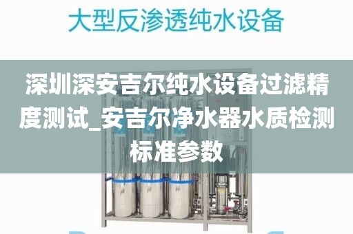 深圳深安吉爾純水設(shè)備過濾精度測試_安吉爾凈水器水質(zhì)檢測標(biāo)準(zhǔn)參數(shù)