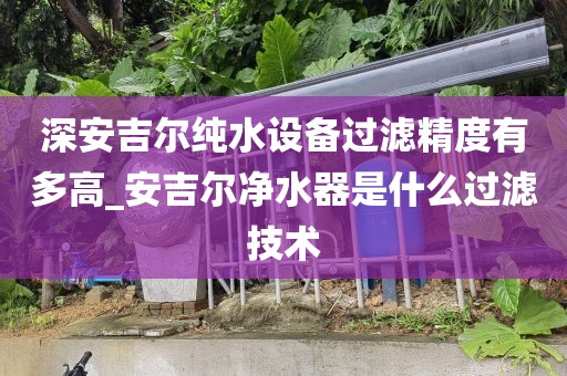 深安吉爾純水設(shè)備過濾精度有多高_(dá)安吉爾凈水器是什么過濾技術(shù)