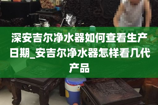 深安吉爾凈水器如何查看生產(chǎn)日期_安吉爾凈水器怎樣看幾代產(chǎn)品