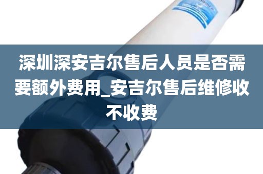 深圳深安吉爾售后人員是否需要額外費用_安吉爾售后維修收不收費