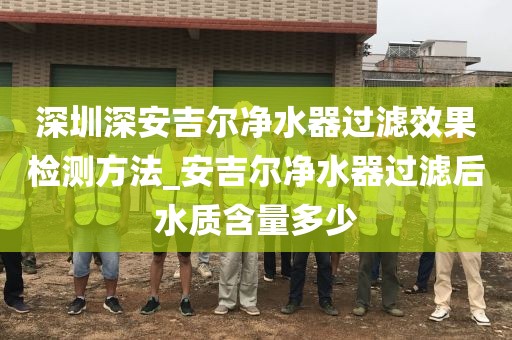 深圳深安吉爾凈水器過濾效果檢測方法_安吉爾凈水器過濾后水質(zhì)含量多少