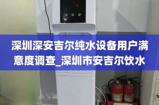 深圳深安吉爾純水設(shè)備用戶滿意度調(diào)查_深圳市安吉爾飲水