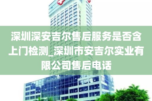 深圳深安吉爾售后服務(wù)是否含上門檢測(cè)_深圳市安吉爾實(shí)業(yè)有限公司售后電話