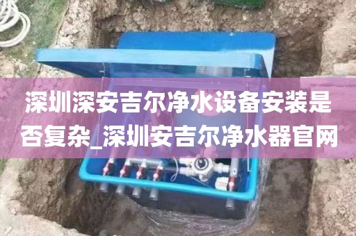 深圳深安吉爾凈水設(shè)備安裝是否復(fù)雜_深圳安吉爾凈水器官網(wǎng)