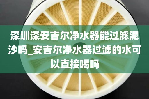 深圳深安吉爾凈水器能過濾泥沙嗎_安吉爾凈水器過濾的水可以直接喝嗎